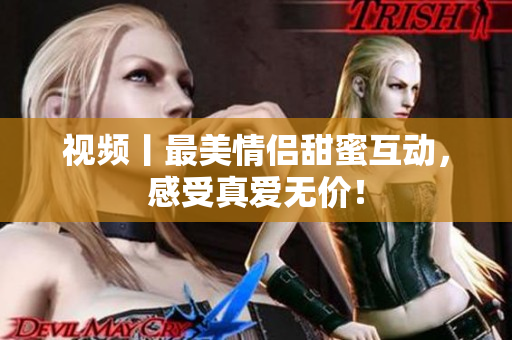 视频丨最美情侣甜蜜互动，感受真爱无价！