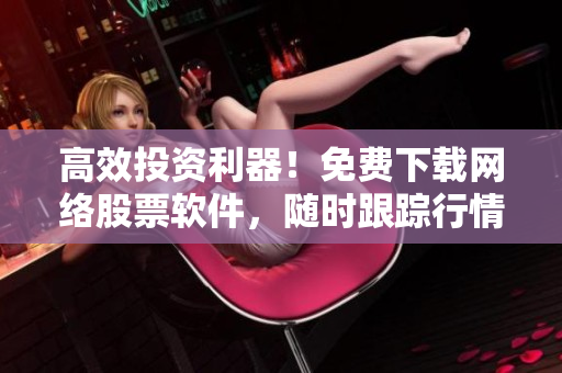 高效投资利器！免费下载网络股票软件，随时跟踪行情