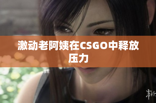 激动老阿姨在CSGO中释放压力