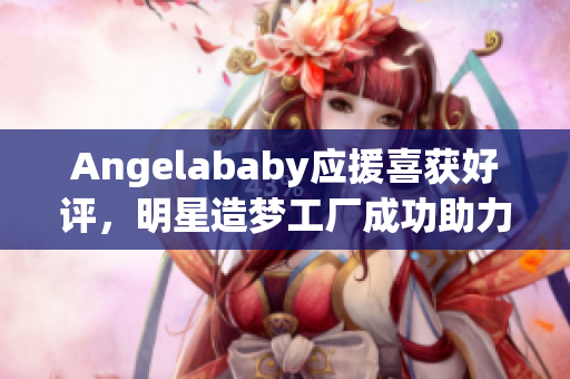 Angelababy应援喜获好评，明星造梦工厂成功助力！