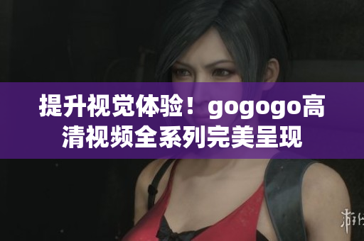 提升视觉体验！gogogo高清视频全系列完美呈现