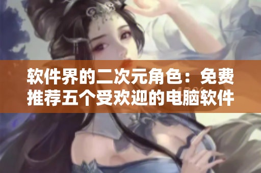 软件界的二次元角色：免费推荐五个受欢迎的电脑软件
