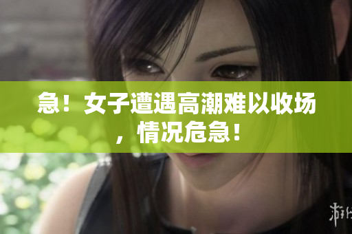 急！女子遭遇高潮难以收场，情况危急！