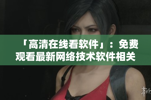 「高清在线看软件」：免费观看最新网络技术软件相关资讯和教程视频