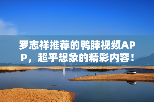 罗志祥推荐的鸭脖视频APP，超乎想象的精彩内容！