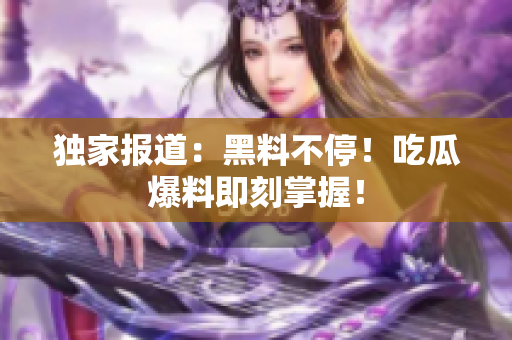 独家报道：黑料不停！吃瓜爆料即刻掌握！