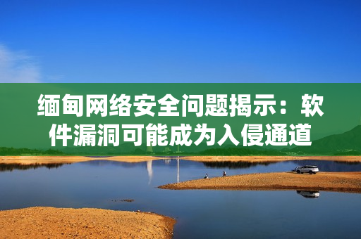 缅甸网络安全问题揭示：软件漏洞可能成为入侵通道