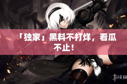 「独家」黑料不打烊，看瓜不止！