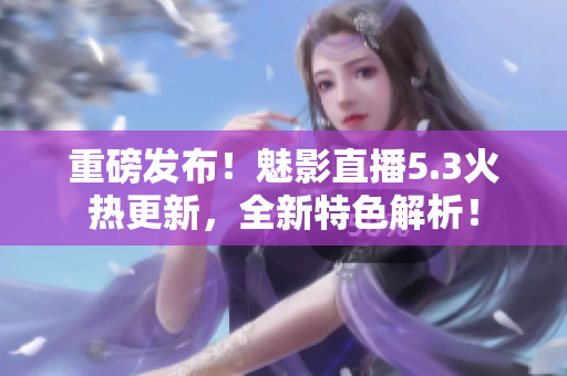 重磅发布！魅影直播5.3火热更新，全新特色解析！