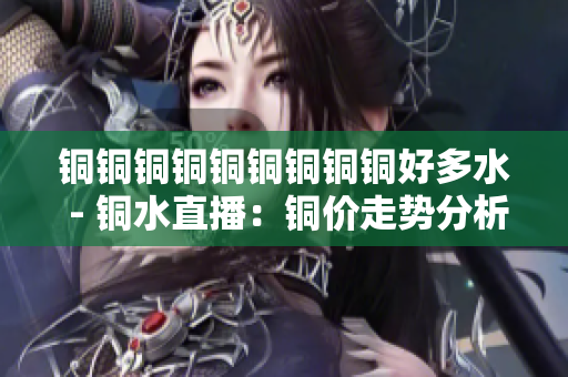 铜铜铜铜铜铜铜铜铜好多水 - 铜水直播：铜价走势分析