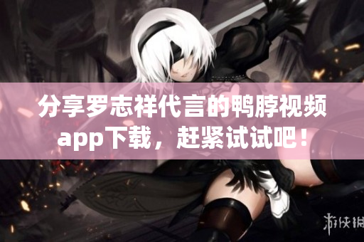 分享罗志祥代言的鸭脖视频app下载，赶紧试试吧！