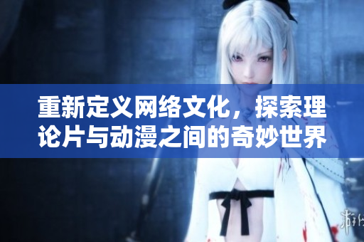 重新定义网络文化，探索理论片与动漫之间的奇妙世界