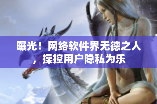 曝光！网络软件界无德之人，操控用户隐私为乐