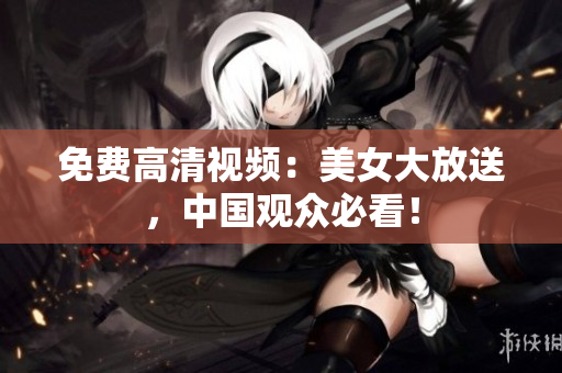 免费高清视频：美女大放送，中国观众必看！