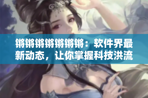 锵锵锵锵锵锵锵：软件界最新动态，让你掌握科技洪流！