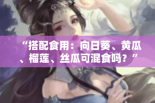 “搭配食用：向日葵、黄瓜、榴莲、丝瓜可混食吗？”
