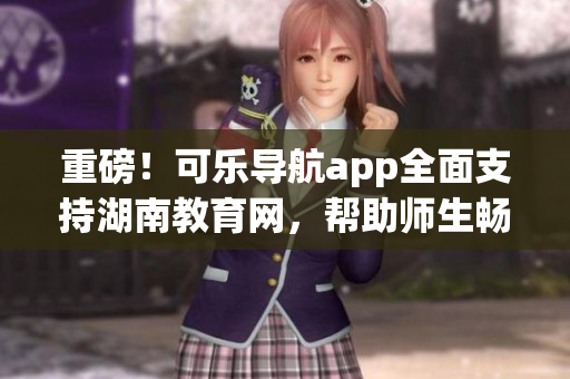 重磅！可乐导航app全面支持湖南教育网，帮助师生畅游无阻