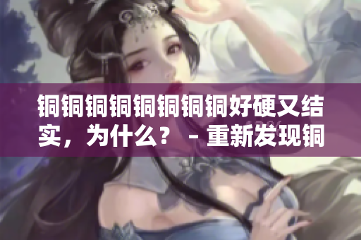 铜铜铜铜铜铜铜铜好硬又结实，为什么？ – 重新发现铜的强度！