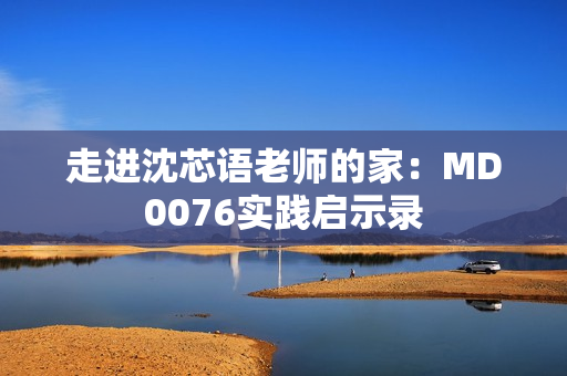 走进沈芯语老师的家：MD0076实践启示录