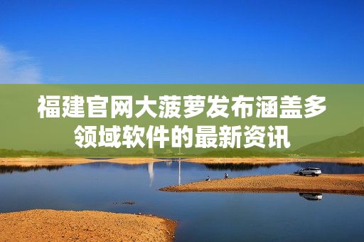 福建官网大菠萝发布涵盖多领域软件的最新资讯