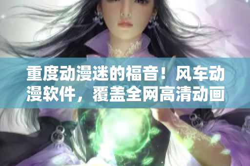 重度动漫迷的福音！风车动漫软件，覆盖全网高清动画资源！