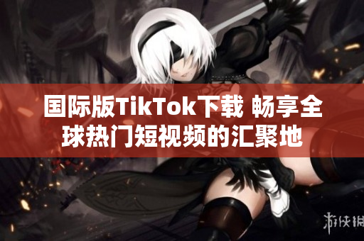 国际版TikTok下载 畅享全球热门短视频的汇聚地