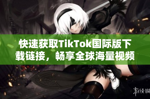 快速获取TikTok国际版下载链接，畅享全球海量视频
