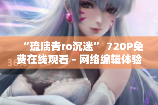 “琉璃青ro沉迷” 720P免费在线观看 - 网络编辑体验影视分享