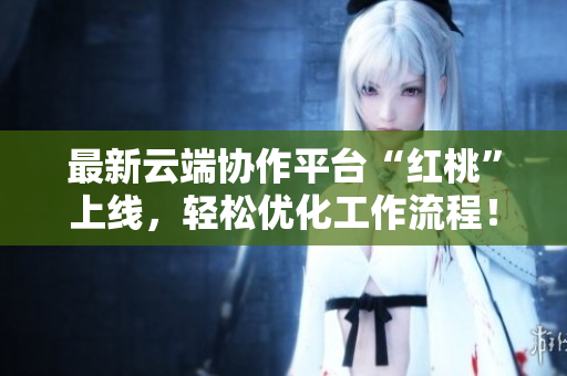 最新云端协作平台“红桃”上线，轻松优化工作流程！