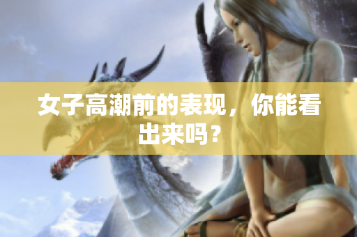 女子高潮前的表现，你能看出来吗？
