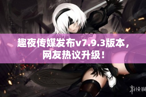 趣夜传媒发布v7.9.3版本，网友热议升级！