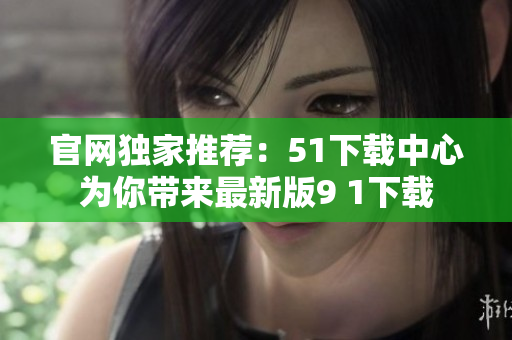 官网独家推荐：51下载中心为你带来最新版9 1下载