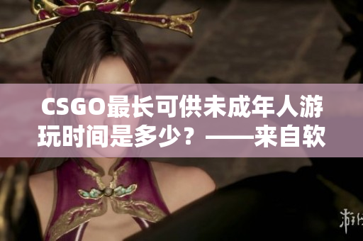 CSGO最长可供未成年人游玩时间是多少？——来自软件编辑的回答