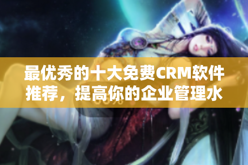 最优秀的十大免费CRM软件推荐，提高你的企业管理水平