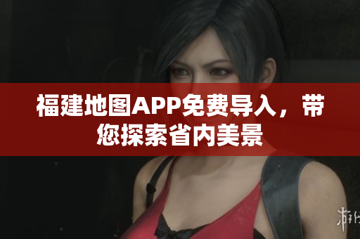 福建地图APP免费导入，带您探索省内美景