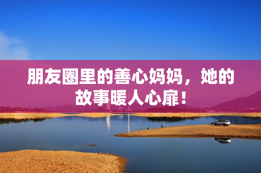 朋友圈里的善心妈妈，她的故事暖人心扉！