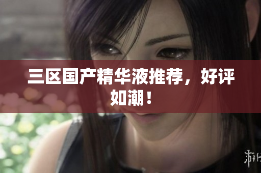 三区国产精华液推荐，好评如潮！