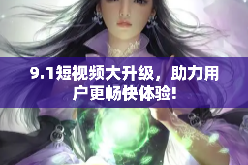 9.1短视频大升级，助力用户更畅快体验!