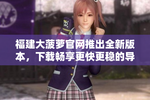 福建大菠萝官网推出全新版本，下载畅享更快更稳的导航软件