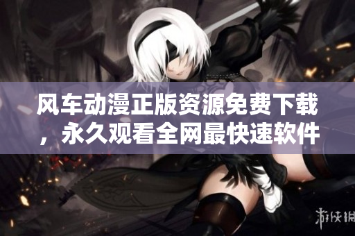 风车动漫正版资源免费下载，永久观看全网最快速软件！