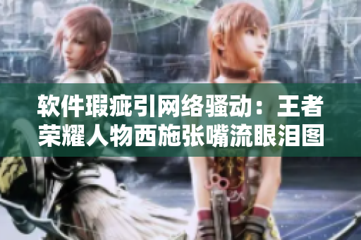软件瑕疵引网络骚动：王者荣耀人物西施张嘴流眼泪图惹争议