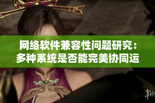 网络软件兼容性问题研究：多种系统是否能完美协同运行？