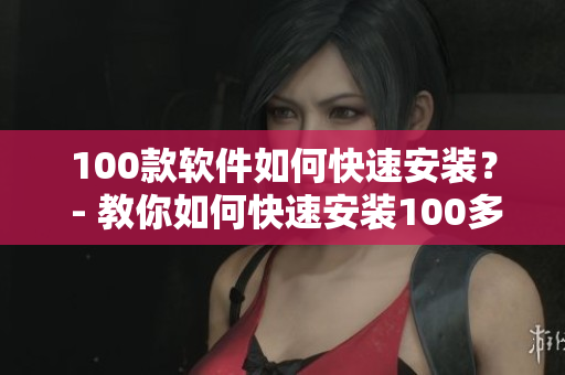 100款软件如何快速安装？ - 教你如何快速安装100多款实用软件