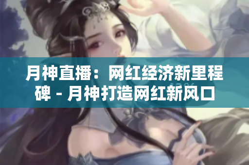 月神直播：网红经济新里程碑 - 月神打造网红新风口
