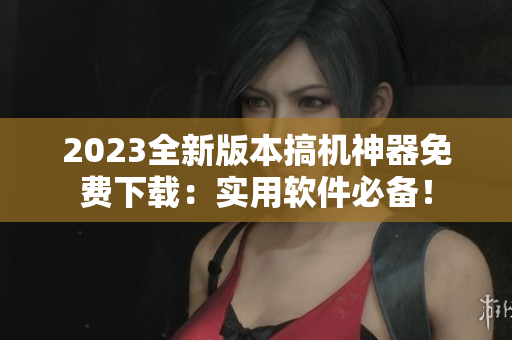 2023全新版本搞机神器免费下载：实用软件必备！