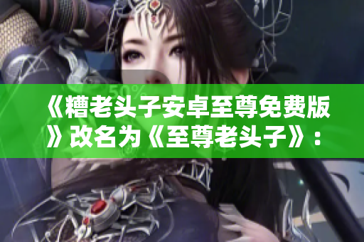 《糟老头子安卓至尊免费版》改名为《至尊老头子》：全新升级享不停