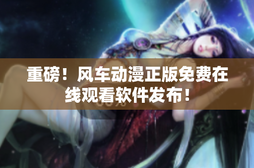 重磅！风车动漫正版免费在线观看软件发布！
