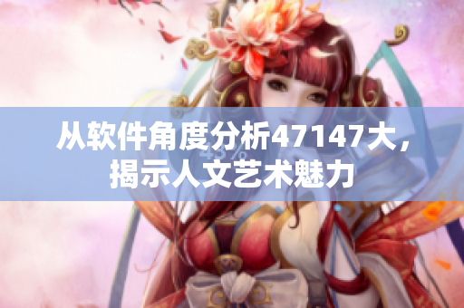 从软件角度分析47147大，揭示人文艺术魅力