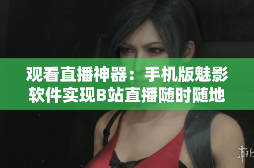 观看直播神器：手机版魅影软件实现B站直播随时随地畅观