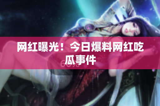 网红曝光！今日爆料网红吃瓜事件